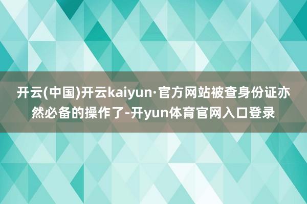 开云(中国)开云kaiyun·官方网站被查身份证亦然必备的操作了-开yun体育官网入口登录