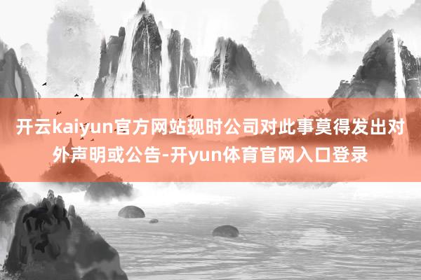 开云kaiyun官方网站现时公司对此事莫得发出对外声明或公告-开yun体育官网入口登录