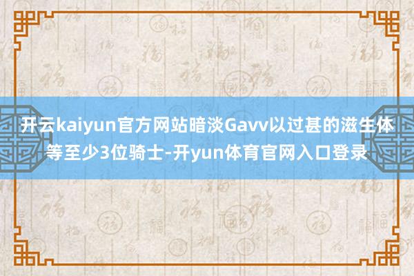 开云kaiyun官方网站暗淡Gavv以过甚的滋生体等至少3位骑士-开yun体育官网入口登录