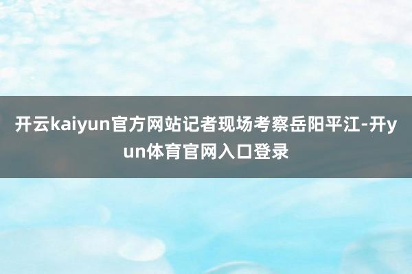 开云kaiyun官方网站记者现场考察岳阳平江-开yun体育官网入口登录