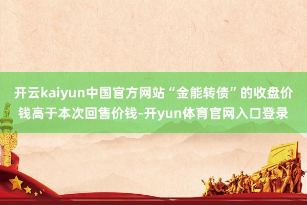 开云kaiyun中国官方网站“金能转债”的收盘价钱高于本次回售价钱-开yun体育官网入口登录