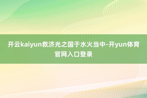 开云kaiyun救济光之国于水火当中-开yun体育官网入口登录