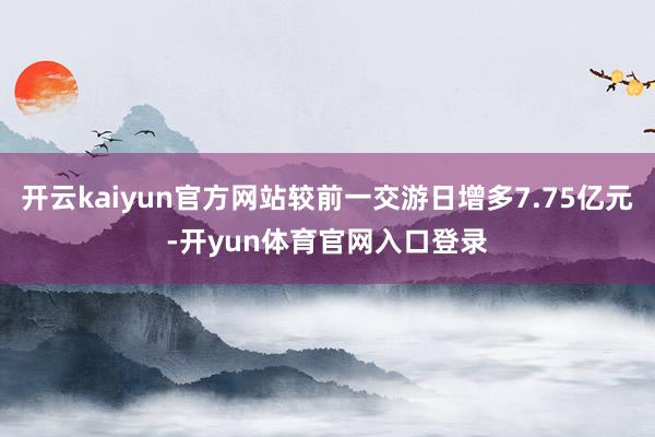 开云kaiyun官方网站较前一交游日增多7.75亿元-开yun体育官网入口登录