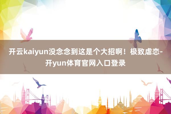 开云kaiyun没念念到这是个大招啊！极致虐恋-开yun体育官网入口登录