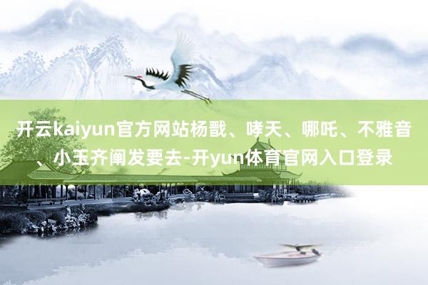 开云kaiyun官方网站杨戬、哮天、哪吒、不雅音、小玉齐阐发要去-开yun体育官网入口登录