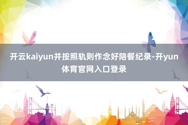 开云kaiyun并按照轨则作念好陪餐纪录-开yun体育官网入口登录