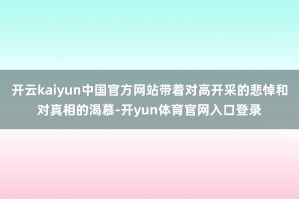 开云kaiyun中国官方网站带着对高开采的悲悼和对真相的渴慕-开yun体育官网入口登录