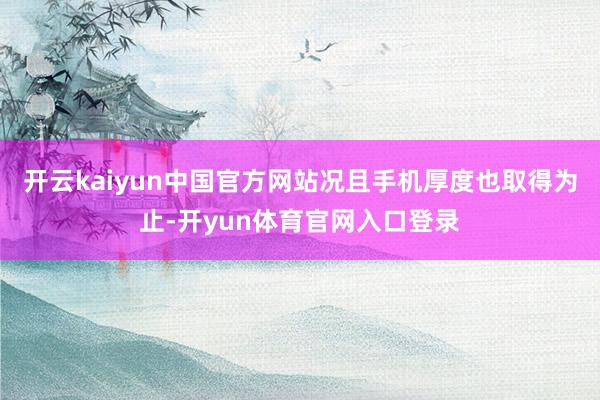 开云kaiyun中国官方网站况且手机厚度也取得为止-开yun体育官网入口登录