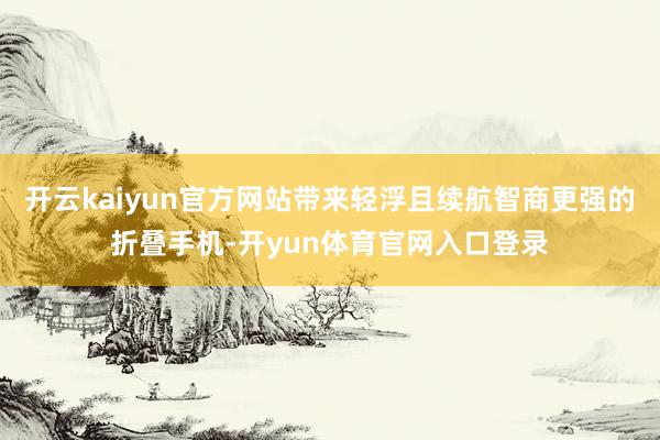 开云kaiyun官方网站带来轻浮且续航智商更强的折叠手机-开yun体育官网入口登录
