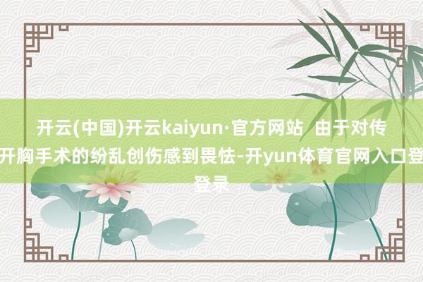 开云(中国)开云kaiyun·官方网站  由于对传统开胸手术的纷乱创伤感到畏怯-开yun体育官网入口登录