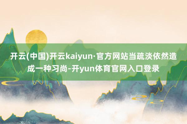 开云(中国)开云kaiyun·官方网站当疏淡依然造成一种习尚-开yun体育官网入口登录
