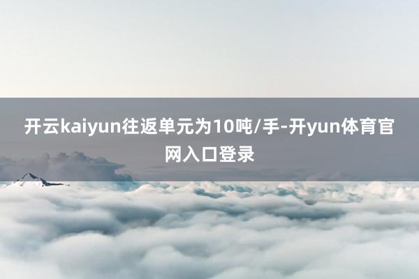 开云kaiyun往返单元为10吨/手-开yun体育官网入口登录