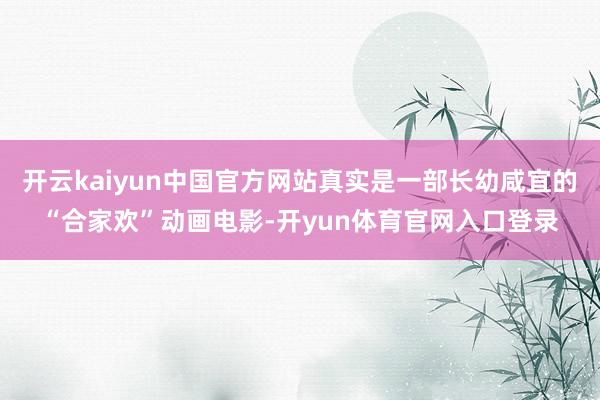 开云kaiyun中国官方网站真实是一部长幼咸宜的“合家欢”动画电影-开yun体育官网入口登录