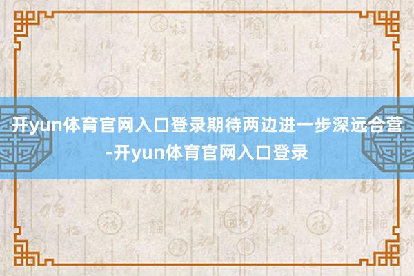 开yun体育官网入口登录期待两边进一步深远合营-开yun体育官网入口登录