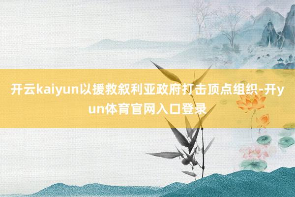 开云kaiyun以援救叙利亚政府打击顶点组织-开yun体育官网入口登录
