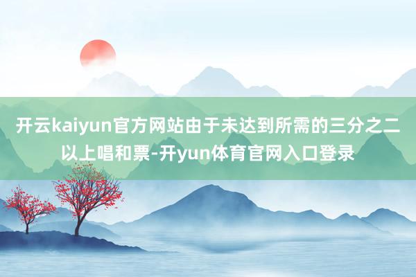 开云kaiyun官方网站由于未达到所需的三分之二以上唱和票-开yun体育官网入口登录