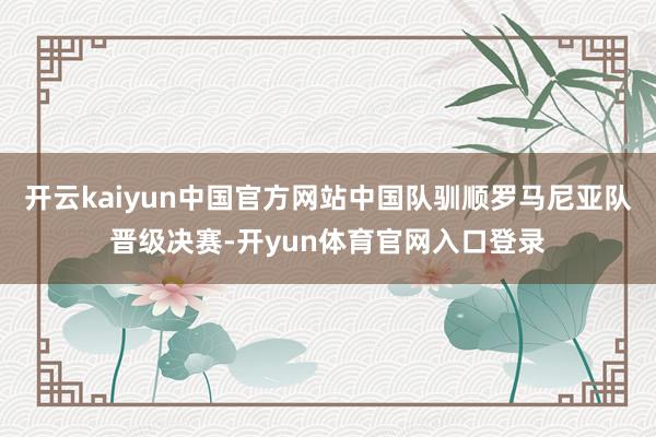 开云kaiyun中国官方网站中国队驯顺罗马尼亚队晋级决赛-开yun体育官网入口登录