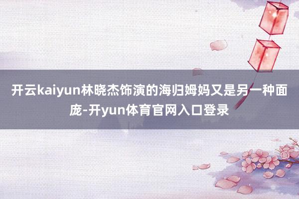 开云kaiyun林晓杰饰演的海归姆妈又是另一种面庞-开yun体育官网入口登录