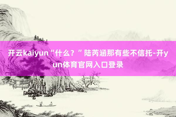 开云kaiyun“什么？”陆芮涵那有些不信托-开yun体育官网入口登录