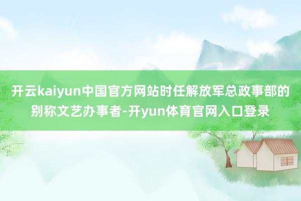 开云kaiyun中国官方网站时任解放军总政事部的别称文艺办事者-开yun体育官网入口登录