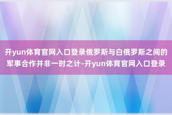 开yun体育官网入口登录俄罗斯与白俄罗斯之间的军事合作并非一时之计-开yun体育官网入口登录