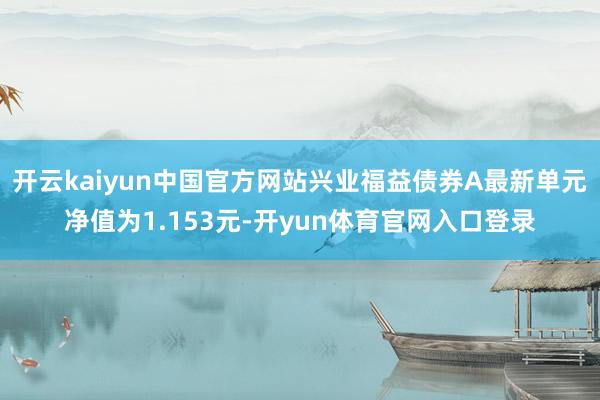 开云kaiyun中国官方网站兴业福益债券A最新单元净值为1.153元-开yun体育官网入口登录