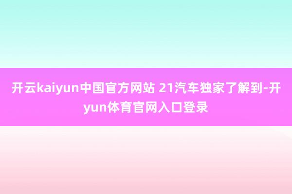开云kaiyun中国官方网站 21汽车独家了解到-开yun体育官网入口登录