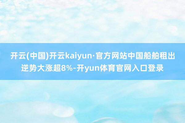 开云(中国)开云kaiyun·官方网站中国船舶租出逆势大涨超8%-开yun体育官网入口登录