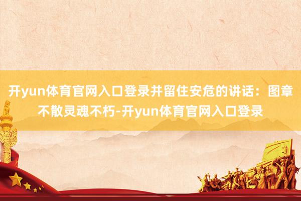 开yun体育官网入口登录并留住安危的讲话：图章不散灵魂不朽-开yun体育官网入口登录