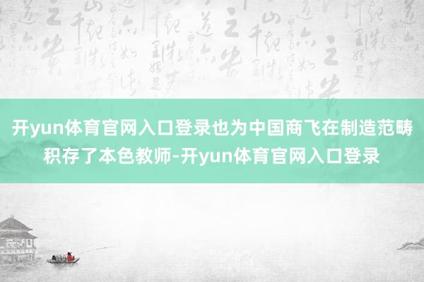 开yun体育官网入口登录也为中国商飞在制造范畴积存了本色教师-开yun体育官网入口登录