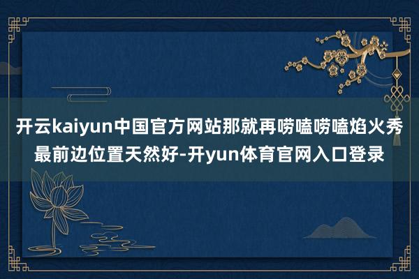 开云kaiyun中国官方网站那就再唠嗑唠嗑焰火秀最前边位置天然好-开yun体育官网入口登录