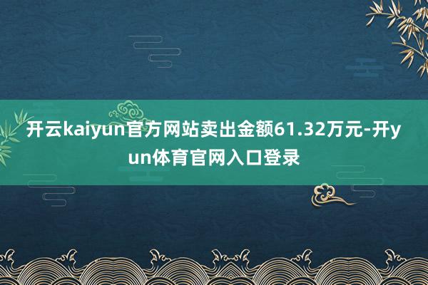 开云kaiyun官方网站卖出金额61.32万元-开yun体育官网入口登录