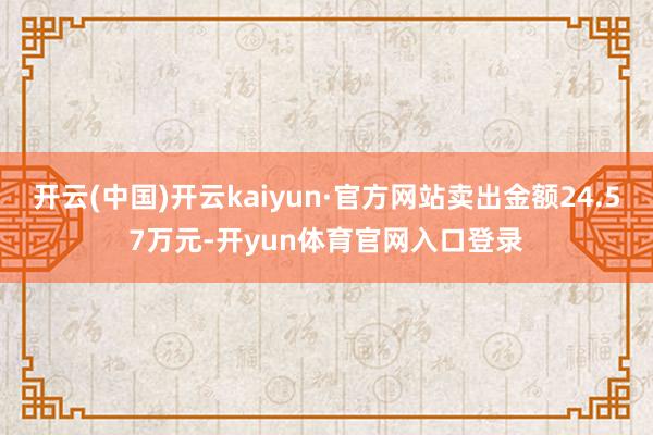 开云(中国)开云kaiyun·官方网站卖出金额24.57万元-开yun体育官网入口登录