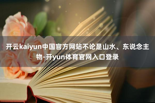 开云kaiyun中国官方网站不论是山水、东说念主物-开yun体育官网入口登录