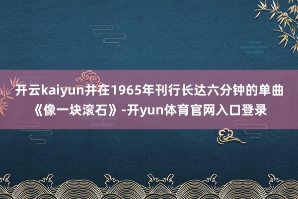 开云kaiyun并在1965年刊行长达六分钟的单曲《像一块滚石》-开yun体育官网入口登录