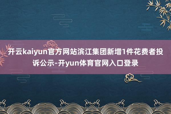 开云kaiyun官方网站滨江集团新增1件花费者投诉公示-开yun体育官网入口登录