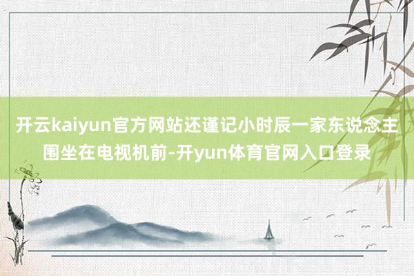 开云kaiyun官方网站还谨记小时辰一家东说念主围坐在电视机前-开yun体育官网入口登录