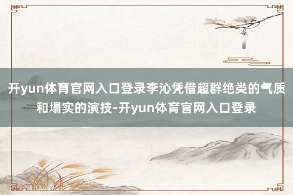 开yun体育官网入口登录李沁凭借超群绝类的气质和塌实的演技-开yun体育官网入口登录