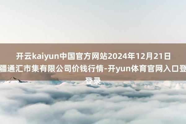 开云kaiyun中国官方网站2024年12月21日新疆通汇市集有限公司价钱行情-开yun体育官网入口登录