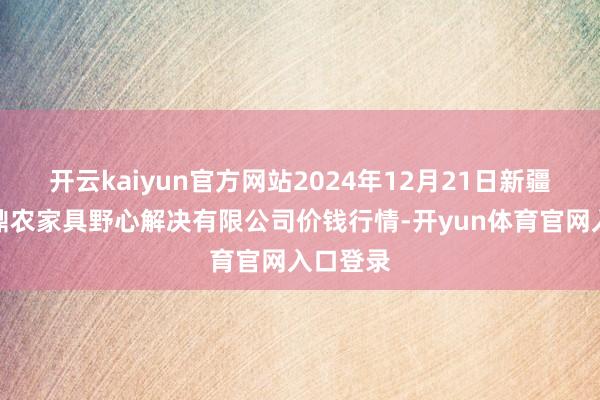 开云kaiyun官方网站2024年12月21日新疆绿珠九鼎农家具野心解决有限公司价钱行情-开yun体育官网入口登录