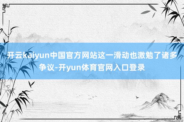 开云kaiyun中国官方网站这一滑动也激勉了诸多争议-开yun体育官网入口登录