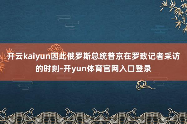 开云kaiyun因此俄罗斯总统普京在罗致记者采访的时刻-开yun体育官网入口登录