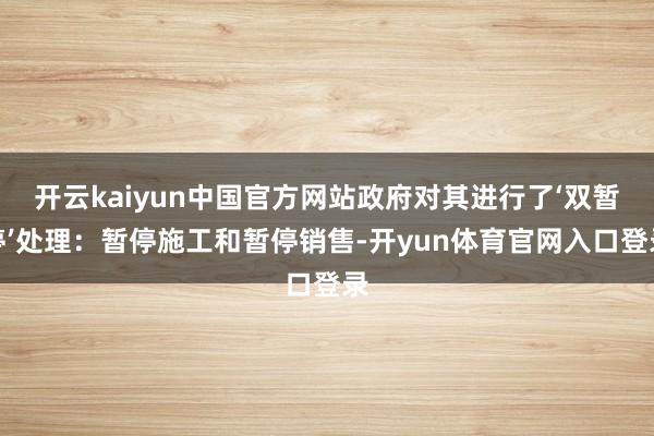 开云kaiyun中国官方网站政府对其进行了‘双暂停’处理：暂停施工和暂停销售-开yun体育官网入口登录