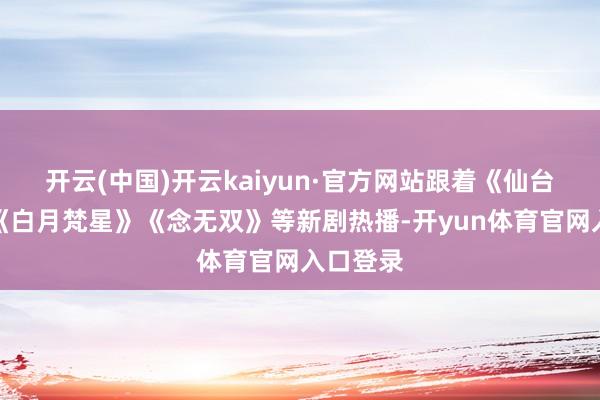 开云(中国)开云kaiyun·官方网站跟着《仙台有树》《白月梵星》《念无双》等新剧热播-开yun体育官网入口登录
