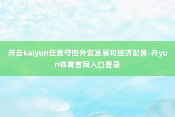 开云kaiyun任意守旧外贸发展和经济配置-开yun体育官网入口登录