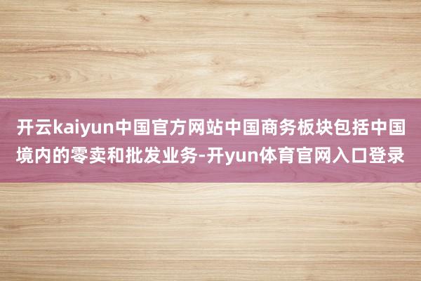 开云kaiyun中国官方网站中国商务板块包括中国境内的零卖和批发业务-开yun体育官网入口登录
