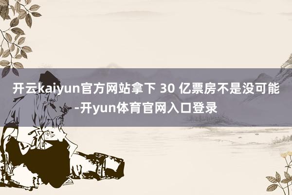 开云kaiyun官方网站拿下 30 亿票房不是没可能-开yun体育官网入口登录