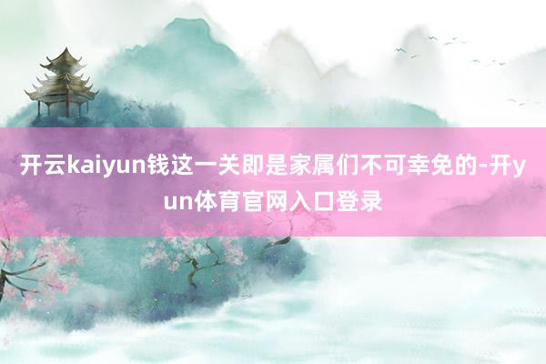 开云kaiyun钱这一关即是家属们不可幸免的-开yun体育官网入口登录