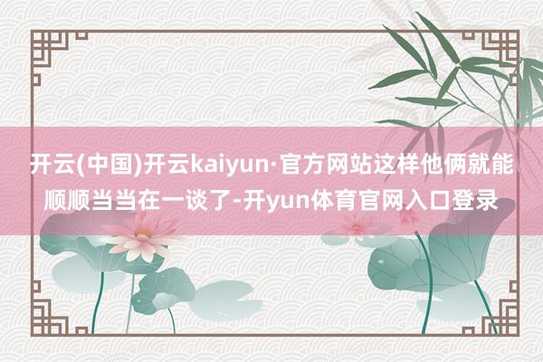 开云(中国)开云kaiyun·官方网站这样他俩就能顺顺当当在一谈了-开yun体育官网入口登录