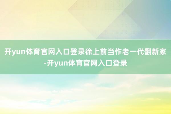 开yun体育官网入口登录徐上前当作老一代翻新家-开yun体育官网入口登录